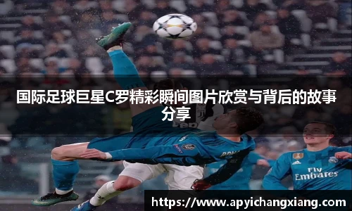 国际足球巨星C罗精彩瞬间图片欣赏与背后的故事分享